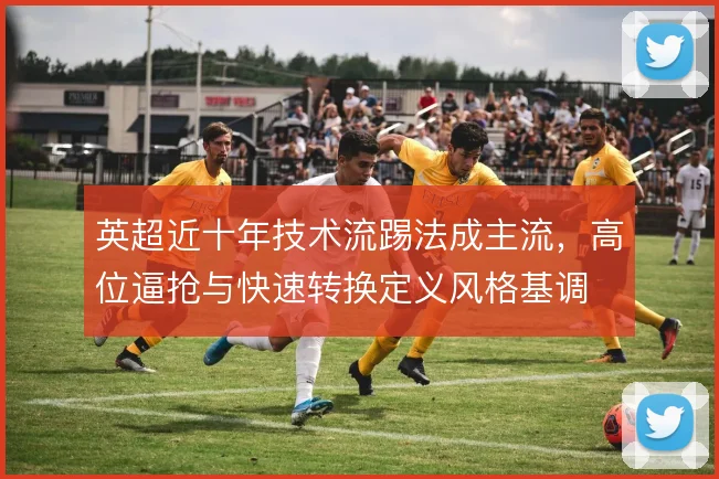 英超近十年技术流踢法成主流，高位逼抢与快速转换定义风格基调