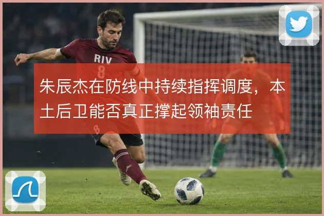朱辰杰在防线中持续指挥调度,本土后卫能否真正撑起领袖责任