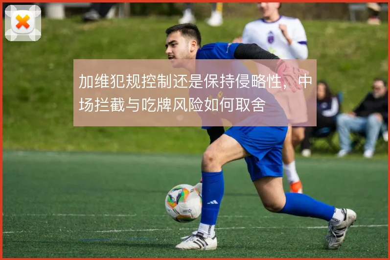 加维犯规控制还是保持侵略性,中场拦截与吃牌风险如何取舍