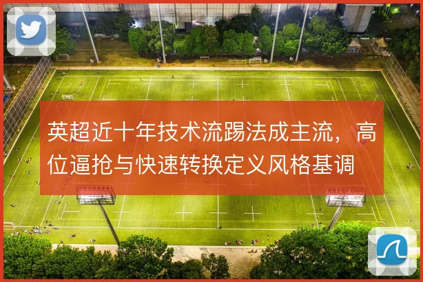 英超近十年技术流踢法成主流，高位逼抢与快速转换定义风格基调