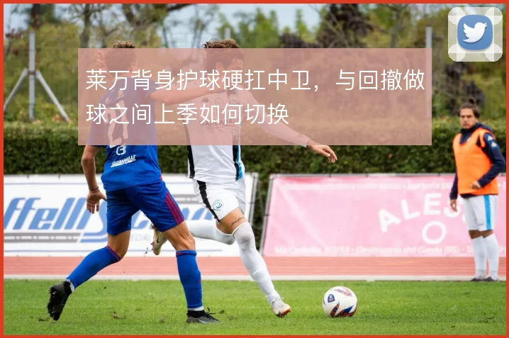 莱万背身护球硬扛中卫，与回撤做球之间上季如何切换
