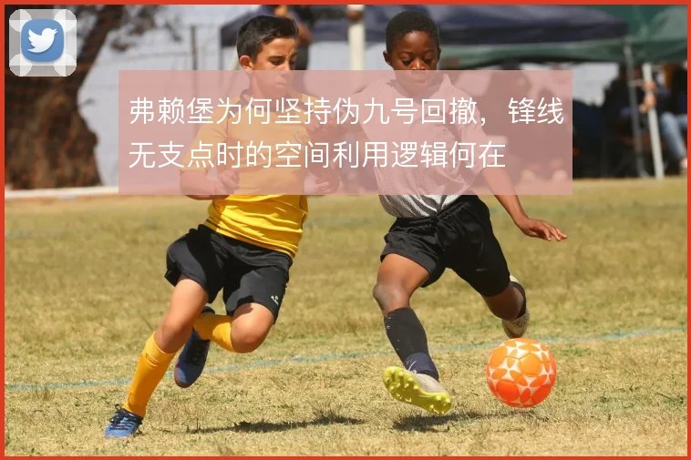 弗赖堡为何坚持伪九号回撤,锋线无支点时的空间利用逻辑何在