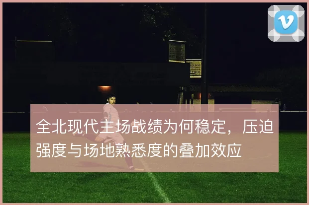 全北现代主场战绩为何稳定，压迫强度与场地熟悉度的叠加效应