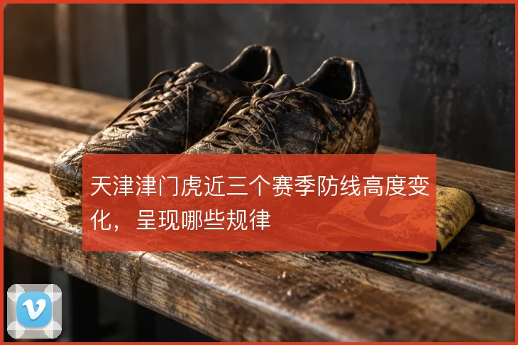 天津津门虎近三个赛季防线高度变化，呈现哪些规律